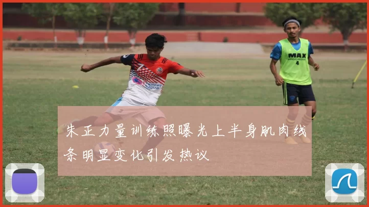 朱正力量训练照曝光上半身肌肉线条明显变化引发热议