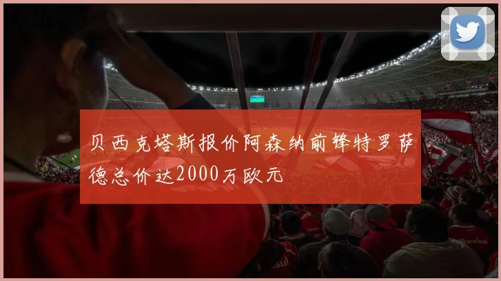 贝西克塔斯报价阿森纳前锋特罗萨德总价达2000万欧元