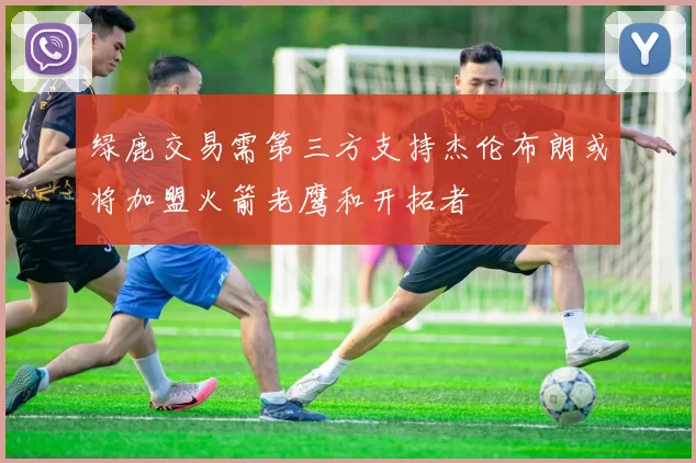 绿鹿交易需第三方支持杰伦布朗或将加盟火箭老鹰和开拓者